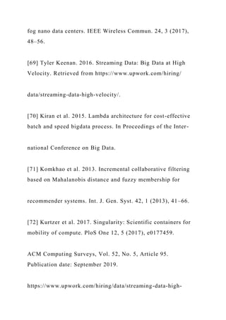 fog nano data centers. IEEE Wireless Commun. 24, 3 (2017),
48–56.
[69] Tyler Keenan. 2016. Streaming Data: Big Data at High
Velocity. Retrieved from https://www.upwork.com/hiring/
data/streaming-data-high-velocity/.
[70] Kiran et al. 2015. Lambda architecture for cost-effective
batch and speed bigdata process. In Proceedings of the Inter-
national Conference on Big Data.
[71] Komkhao et al. 2013. Incremental collaborative filtering
based on Mahalanobis distance and fuzzy membership for
recommender systems. Int. J. Gen. Syst. 42, 1 (2013), 41–66.
[72] Kurtzer et al. 2017. Singularity: Scientific containers for
mobility of compute. PloS One 12, 5 (2017), e0177459.
ACM Computing Surveys, Vol. 52, No. 5, Article 95.
Publication date: September 2019.
https://www.upwork.com/hiring/data/streaming-data-high-
 