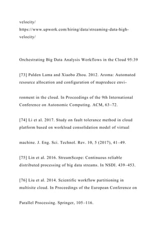 velocity/
https://www.upwork.com/hiring/data/streaming-data-high-
velocity/
Orchestrating Big Data Analysis Workflows in the Cloud 95:39
[73] Palden Lama and Xiaobo Zhou. 2012. Aroma: Automated
resource allocation and configuration of mapreduce envi-
ronment in the cloud. In Proceedings of the 9th International
Conference on Autonomic Computing. ACM, 63–72.
[74] Li et al. 2017. Study on fault tolerance method in cloud
platform based on workload consolidation model of virtual
machine. J. Eng. Sci. Technol. Rev. 10, 5 (2017), 41–49.
[75] Lin et al. 2016. StreamScope: Continuous reliable
distributed processing of big data streams. In NSDI. 439–453.
[76] Liu et al. 2014. Scientific workflow partitioning in
multisite cloud. In Proceedings of the European Conference on
Parallel Processing. Springer, 105–116.
 