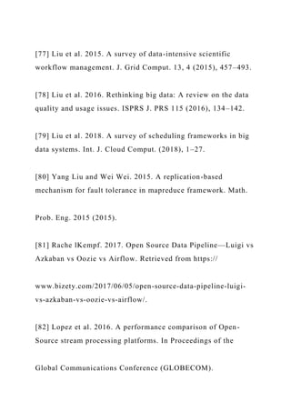 [77] Liu et al. 2015. A survey of data-intensive scientific
workflow management. J. Grid Comput. 13, 4 (2015), 457–493.
[78] Liu et al. 2016. Rethinking big data: A review on the data
quality and usage issues. ISPRS J. PRS 115 (2016), 134–142.
[79] Liu et al. 2018. A survey of scheduling frameworks in big
data systems. Int. J. Cloud Comput. (2018), 1–27.
[80] Yang Liu and Wei Wei. 2015. A replication-based
mechanism for fault tolerance in mapreduce framework. Math.
Prob. Eng. 2015 (2015).
[81] Rache lKempf. 2017. Open Source Data Pipeline—Luigi vs
Azkaban vs Oozie vs Airflow. Retrieved from https://
www.bizety.com/2017/06/05/open-source-data-pipeline-luigi-
vs-azkaban-vs-oozie-vs-airflow/.
[82] Lopez et al. 2016. A performance comparison of Open-
Source stream processing platforms. In Proceedings of the
Global Communications Conference (GLOBECOM).
 