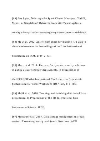 [83] Dan Lynn. 2016. Apache Spark Cluster Managers: YARN,
Mesos, or Standalone? Retrieved from http://www.agildata.
com/apache-spark-cluster-managers-yarn-mesos-or-standalone/.
[84] Ma et al. 2012. An efficient index for massive IOT data in
cloud environment. In Proceedings of the 21st International
Conference on IKM. 2129–2133.
[85] Mace et al. 2011. The case for dynamic security solutions
in public cloud workflow deployments. In Proceedings of
the IEEE/IFIP 41st International Conference on Dependable
Systems and Networks Workshops (DSN-W). 111–116.
[86] Malik et al. 2010. Tracking and sketching distributed data
provenance. In Proceedings of the 6th International Con-
ference on e-Science. IEEE.
[87] Mansouri et al. 2017. Data storage management in cloud
envirn.: Taxonomy, survey, and future directions. ACM
 