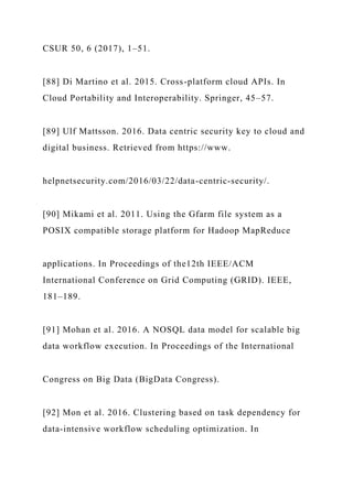 CSUR 50, 6 (2017), 1–51.
[88] Di Martino et al. 2015. Cross-platform cloud APIs. In
Cloud Portability and Interoperability. Springer, 45–57.
[89] Ulf Mattsson. 2016. Data centric security key to cloud and
digital business. Retrieved from https://www.
helpnetsecurity.com/2016/03/22/data-centric-security/.
[90] Mikami et al. 2011. Using the Gfarm file system as a
POSIX compatible storage platform for Hadoop MapReduce
applications. In Proceedings of the12th IEEE/ACM
International Conference on Grid Computing (GRID). IEEE,
181–189.
[91] Mohan et al. 2016. A NOSQL data model for scalable big
data workflow execution. In Proceedings of the International
Congress on Big Data (BigData Congress).
[92] Mon et al. 2016. Clustering based on task dependency for
data-intensive workflow scheduling optimization. In
 