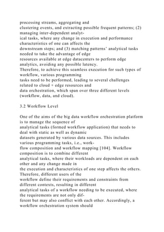 processing streams, aggregating and
clustering events, and extracting possible frequent patterns; (2)
managing inter-dependent analyt-
ical tasks, where any change in execution and performance
characteristics of one can affects the
downstream steps; and (3) matching patterns’ analytical tasks
needed to take the advantage of edge
resources available at edge datacenters to perform edge
analytics, avoiding any possible latency.
Therefore, to achieve this seamless execution for such types of
workflow, various programming
tasks need to be performed, leading to several challenges
related to cloud + edge resources and
data orchestration, which span over three different levels
(workflow, data, and cloud).
3.2 Workflow Level
One of the aims of the big data workflow orchestration platform
is to manage the sequence of
analytical tasks (formed workflow application) that needs to
deal with static as well as dynamic
datasets generated by various data sources. This includes
various programming tasks, i.e., work-
flow composition and workflow mapping [104]. Workflow
composition is to combine different
analytical tasks, where their workloads are dependent on each
other and any change made in
the execution and characteristics of one step affects the others.
Therefore, different users of the
workflow define their requirements and constraints from
different contexts, resulting in different
analytical tasks of a workflow needing to be executed, where
the requirements are not only dif-
ferent but may also conflict with each other. Accordingly, a
workflow orchestration system should
 