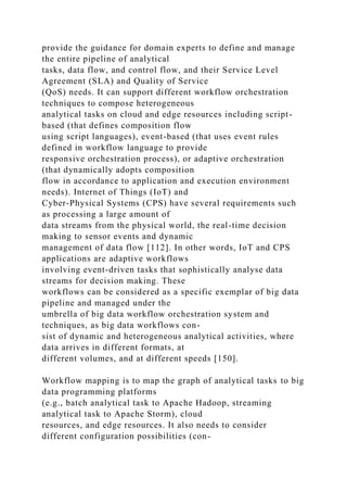 provide the guidance for domain experts to define and manage
the entire pipeline of analytical
tasks, data flow, and control flow, and their Service Level
Agreement (SLA) and Quality of Service
(QoS) needs. It can support different workflow orchestration
techniques to compose heterogeneous
analytical tasks on cloud and edge resources including script-
based (that defines composition flow
using script languages), event-based (that uses event rules
defined in workflow language to provide
responsive orchestration process), or adaptive orchestration
(that dynamically adopts composition
flow in accordance to application and execution environment
needs). Internet of Things (IoT) and
Cyber-Physical Systems (CPS) have several requirements such
as processing a large amount of
data streams from the physical world, the real-time decision
making to sensor events and dynamic
management of data flow [112]. In other words, IoT and CPS
applications are adaptive workflows
involving event-driven tasks that sophistically analyse data
streams for decision making. These
workflows can be considered as a specific exemplar of big data
pipeline and managed under the
umbrella of big data workflow orchestration system and
techniques, as big data workflows con-
sist of dynamic and heterogeneous analytical activities, where
data arrives in different formats, at
different volumes, and at different speeds [150].
Workflow mapping is to map the graph of analytical tasks to big
data programming platforms
(e.g., batch analytical task to Apache Hadoop, streaming
analytical task to Apache Storm), cloud
resources, and edge resources. It also needs to consider
different configuration possibilities (con-
 