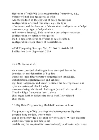 figuration of each big data programming framework, e.g.,
number of map and reduce tasks with
Apache Hadoop in the context of batch processing;
configuration of cloud resources, e.g., the type
of resource and the location of datacenter; configuration of edge
resources, e.g., type of edge device
and network latency), This requires a cross-layer resources
configuration selection technique in
the big data orchestration system to select custom
configurations from plenty of possibilities.
ACM Computing Surveys, Vol. 52, No. 5, Article 95.
Publication date: September 2019.
95:6 M. Barika et al.
As a result, several challenges have emerged due to the
complexity and dynamism of big data
workflow including workflow specification languages,
initialization, parallelization and schedul-
ing, fault-tolerance, and security. Since the heterogeneous and
dynamic nature of cloud + edge
resources bring additional challenges (we will discuss this at
Cloud + Edge Datacenter level), these
challenges further complicate those workflow-related
challenges.
3.3 Big Data Programming Models/Frameworks Level
The processing of big data requires heterogeneous big data
programming models, where each
one of them provides a solution for one aspect. Within big data
workflow, various computational
models may be required for involved analytical tasks, where one
 