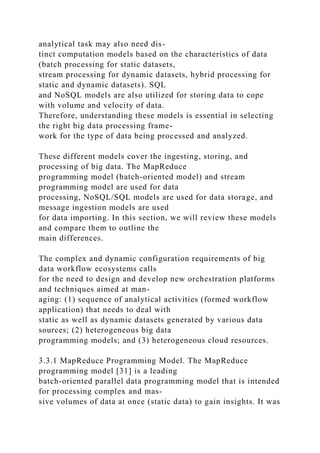 analytical task may also need dis-
tinct computation models based on the characteristics of data
(batch processing for static datasets,
stream processing for dynamic datasets, hybrid processing for
static and dynamic datasets). SQL
and NoSQL models are also utilized for storing data to cope
with volume and velocity of data.
Therefore, understanding these models is essential in selecting
the right big data processing frame-
work for the type of data being processed and analyzed.
These different models cover the ingesting, storing, and
processing of big data. The MapReduce
programming model (batch-oriented model) and stream
programming model are used for data
processing, NoSQL/SQL models are used for data storage, and
message ingestion models are used
for data importing. In this section, we will review these models
and compare them to outline the
main differences.
The complex and dynamic configuration requirements of big
data workflow ecosystems calls
for the need to design and develop new orchestration platforms
and techniques aimed at man-
aging: (1) sequence of analytical activities (formed workflow
application) that needs to deal with
static as well as dynamic datasets generated by various data
sources; (2) heterogeneous big data
programming models; and (3) heterogeneous cloud resources.
3.3.1 MapReduce Programming Model. The MapReduce
programming model [31] is a leading
batch-oriented parallel data programming model that is intended
for processing complex and mas-
sive volumes of data at once (static data) to gain insights. It was
 
