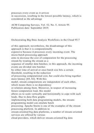 processes every event as it arrives
in succession, resulting in the lowest-possible latency, which is
considered as the advantage
ACM Computing Surveys, Vol. 52, No. 5, Article 95.
Publication date: September 2019.
Orchestrating Big Data Analysis Workflows in the Cloud 95:7
of this approach; nevertheless, the disadvantage of this
approach is that it is computationally
expensive because it processes every incoming event. The
micro-batch processing approach
aims to decrease the cost of computation for the processing
stream by treating the stream as a
sequence of smaller data batches; in this approach, the incoming
events are divided into batches
by either time of arrival or once batch size hits a certain
threshold, resulting in the reduction
of processing computational cost, but could also bring together
more latency [69, 82]. With this
model, stream computations are independent of each other,
which means there is no dependency
or relation among them. Moreover, in respect of increasing
future computation load, this model
allows us to scale vertically and horizontally to cope with such
loads. Due to data-flow graphs
implementing both data programming models, the stream-
programming model can emulate batch
processing. Apache Storm is one of the examples of the stream
processing platform. In addition to
stream-oriented big data platforms, a number of stream-oriented
services are offered by various
cloud providers, which deliver stream-oriented big data
 