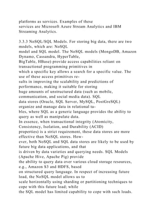 platforms as services. Examples of these
services are Microsoft Azure Stream Analytics and IBM
Streaming Analytics.
3.3.3 NoSQL/SQL Models. For storing big data, there are two
models, which are: NoSQL
model and SQL model. The NoSQL models (MongoDB, Amazon
Dynamo, Cassandra, HyperTable,
BigTable, HBase) provide access capabilities reliant on
transactional programming primitives in
which a specific key allows a search for a specific value. The
use of these access primitives re-
sults in improving the scalability and predictions of
performance, making it suitable for storing
huge amounts of unstructured data (such as mobile,
communication, and social media data). SQL
data stores (Oracle, SQL Server, MySQL, PostGreSQL)
organize and manage data in relational ta-
bles, where SQL as a generic language provides the ability to
query as well as manipulate data.
In essence, when transactional integrity (Atomicity,
Consistency, Isolation, and Durability (ACID)
properties) is a strict requirement, these data stores are more
effective than NoSQL stores. How-
ever, both NoSQL and SQL data stores are likely to be used by
future big data applications, and that
is driven by data varieties and querying needs. SQL Models
(Apache Hive, Apache Pig) provide
the ability to query data over various cloud storage resources,
e.g., Amazon S3 and HDFS, based
on structured query language. In respect of increasing future
load, the NoSQL model allows us to
scale horizontally using sharding or partitioning techniques to
cope with this future load; while
the SQL model has limited capability to cope with such loads.
 