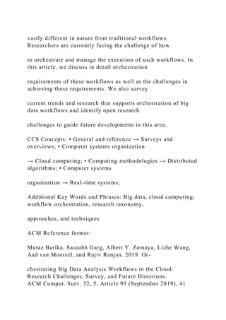 vastly different in nature from traditional workflows.
Researchers are currently facing the challenge of how
to orchestrate and manage the execution of such workflows. In
this article, we discuss in detail orchestration
requirements of these workflows as well as the challenges in
achieving these requirements. We also survey
current trends and research that supports orchestration of big
data workflows and identify open research
challenges to guide future developments in this area.
CCS Concepts: • General and reference → Surveys and
overviews; • Computer systems organization
→ Cloud computing; • Computing methodologies → Distributed
algorithms; • Computer systems
organization → Real-time systems;
Additional Key Words and Phrases: Big data, cloud computing,
workflow orchestration, research taxonomy,
approaches, and techniques
ACM Reference format:
Mutaz Barika, Saurabh Garg, Albert Y. Zomaya, Lizhe Wang,
Aad van Moorsel, and Rajiv Ranjan. 2019. Or-
chestrating Big Data Analysis Workflows in the Cloud:
Research Challenges, Survey, and Future Directions.
ACM Comput. Surv. 52, 5, Article 95 (September 2019), 41
 