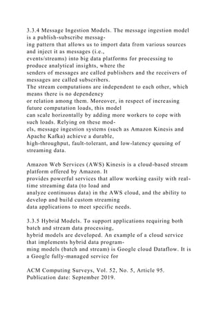 3.3.4 Message Ingestion Models. The message ingestion model
is a publish-subscribe messag-
ing pattern that allows us to import data from various sources
and inject it as messages (i.e.,
events/streams) into big data platforms for processing to
produce analytical insights, where the
senders of messages are called publishers and the receivers of
messages are called subscribers.
The stream computations are independent to each other, which
means there is no dependency
or relation among them. Moreover, in respect of increasing
future computation loads, this model
can scale horizontally by adding more workers to cope with
such loads. Relying on these mod-
els, message ingestion systems (such as Amazon Kinesis and
Apache Kafka) achieve a durable,
high-throughput, fault-tolerant, and low-latency queuing of
streaming data.
Amazon Web Services (AWS) Kinesis is a cloud-based stream
platform offered by Amazon. It
provides powerful services that allow working easily with real-
time streaming data (to load and
analyze continuous data) in the AWS cloud, and the ability to
develop and build custom streaming
data applications to meet specific needs.
3.3.5 Hybrid Models. To support applications requiring both
batch and stream data processing,
hybrid models are developed. An example of a cloud service
that implements hybrid data program-
ming models (batch and stream) is Google cloud Dataflow. It is
a Google fully-managed service for
ACM Computing Surveys, Vol. 52, No. 5, Article 95.
Publication date: September 2019.
 
