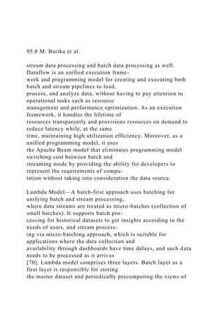 95:8 M. Barika et al.
stream data processing and batch data processing as well.
Dataflow is an unified execution frame-
work and programming model for creating and executing both
batch and stream pipelines to load,
process, and analyze data, without having to pay attention to
operational tasks such as resource
management and performance optimization. As an execution
framework, it handles the lifetime of
resources transparently and provisions resources on demand to
reduce latency while, at the same
time, maintaining high utilization efficiency. Moreover, as a
unified programming model, it uses
the Apache Beam model that eliminates programming model
switching cost between batch and
streaming mode by providing the ability for developers to
represent the requirements of compu-
tation without taking into consideration the data source.
Lambda Model—A batch-first approach uses batching for
unifying batch and stream processing,
where data streams are treated as micro-batches (collection of
small batches). It supports batch pro-
cessing for historical datasets to get insights according to the
needs of users, and stream process-
ing via micro-batching approach, which is suitable for
applications where the data collection and
availability through dashboards have time delays, and such data
needs to be processed as it arrives
[70]. Lambda model comprises three layers. Batch layer as a
first layer is responsible for storing
the master dataset and periodically precomputing the views of
 