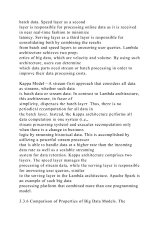 batch data. Speed layer as a second
layer is responsible for processing online data as it is received
in near real-time fashion to minimize
latency. Serving layer as a third layer is responsible for
consolidating both by combining the results
from batch and speed layers to answering user queries. Lambda
architecture achieves two prop-
erties of big data, which are velocity and volume. By using such
architecture, users can determine
which data parts need stream or batch processing in order to
improve their data processing costs.
Kappa Model—A stream-first approach that considers all data
as streams, whether such data
is batch data or stream data. In contrast to Lambda architecture,
this architecture, in favor of
simplicity, dispenses the batch layer. Thus, there is no
periodical recomputation for all data in
the batch layer. Instead, the Kappa architecture performs all
data computation in one system (i.e.,
stream processing system) and executes recomputation only
when there is a change in business
logic by rerunning historical data. This is accomplished by
utilizing a powerful stream processor
that is able to handle data at a higher rate than the incoming
data rate as well as a scalable streaming
system for data retention. Kappa architecture comprises two
layers. The speed layer manages the
processing of stream data, while the serving layer is responsible
for answering user queries, similar
to the serving layer in the Lambda architecture. Apache Spark is
an example of such big data
processing platform that combined more than one programming
model.
3.3.6 Comparison of Properties of Big Data Models. The
 