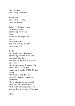 SQL: limited
scalability (manual)
Horizontal
scalability (adding
more workers)
Pros (+) +Extensive and
distributed data
processing for static
data
+No need for ingestion
system
+Estimation of
completion time of data
processing task
Both:
+Extensive and distributed
processing for real-time and
near real-time data
+Store data portion in memory
or no store
+Low latency (milliseconds for
native and seconds for
micro-batch model [127]) Native
[127]:
+No barrier and thus no
centralized communication
overhead
+Low latency during normal
execution Micro-batch [127]:
+Efficient fault-recovery and
scaling due to the use of barriers
SQL:
 