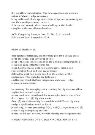 the workflow orchestration. The heterogeneous and dynamic
nature of cloud + edge resources
bring additional challenges (selection of optimal resource types
and their configurations, resource
failures, and so on), where these challenges also further
complicate the workflow-related and
ACM Computing Surveys, Vol. 52, No. 5, Article 95.
Publication date: September 2019.
95:10 M. Barika et al.
data-related challenges, and therefore present a unique cross-
layer challenge. The key issue at this
level is the real-time selection of the optimal configurations of
cloud and edge infrastructures for
given heterogeneous workflow components, taking into
consideration SLA and QoS requirements
defined by workflow users based on the context of the
application. This includes the following
challenges: cloud platform integration and cloud + edge
resources management.
In summary, for managing and executing the big data workflow
application, several require-
ments need to be considered due to complex interaction of the
three layers, i.e., (1) big data work-
flow, (2) the different big data models and different big data
analysis applications (such as batch
processing, stream processing, SQL, NoSQL, Ingestion), and (3)
cloud + edge computing environ-
ments. In the next section, we will identify these requirements.
4 REQUIREMENTS OF BIG DATA WORKFLOW IN THE
 
