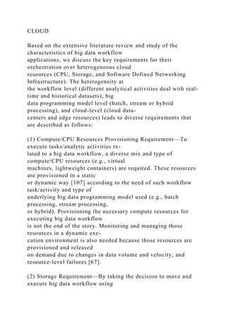 CLOUD
Based on the extensive literature review and study of the
characteristics of big data workflow
applications, we discuss the key requirements for their
orchestration over heterogeneous cloud
resources (CPU, Storage, and Software Defined Networking
Infrastructure). The heterogeneity at
the workflow level (different analytical activities deal with real-
time and historical datasets), big
data programming model level (batch, stream or hybrid
processing), and cloud-level (cloud data-
centers and edge resources) leads to diverse requirements that
are described as follows:
(1) Compute/CPU Resources Provisioning Requirement—To
execute tasks/analytic activities re-
lated to a big data workflow, a diverse mix and type of
compute/CPU resources (e.g., virtual
machines, lightweight containers) are required. These resources
are provisioned in a static
or dynamic way [107] according to the need of such workflow
task/activity and type of
underlying big data programming model used (e.g., batch
processing, stream processing,
or hybrid). Provisioning the necessary compute resources for
executing big data workflow
is not the end of the story. Monitoring and managing those
resources in a dynamic exe-
cution environment is also needed because those resources are
provisioned and released
on demand due to changes in data volume and velocity, and
resource-level failures [67].
(2) Storage Requirement—By taking the decision to move and
execute big data workflow using
 