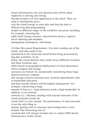 cloud infrastructure, the next decision that will be taken
implicitly is moving and storing
big data products of such application in the cloud. Thus, we
need to intelligently provi-
sion the cloud storage to store data and feed the data to
different big data programming
models at different stages of the workflow execution including,
for example, choosing the
right cloud storage resource, data location (hence, requires
novel indexing and metadata
management techniques), and format.
(3) Data Movement Requirement—For data residing out of the
cloud, such data needs to be
transferred to the cloud and stored before being processed by
big data workflow. In ad-
dition, the stored datasets may reside across different locations
and these locations may
differ based on geographical deployment of cloud datacenters
where compute and storage
resources are hosted. So, dynamically transferring these large
datasets between compute
and storage resources presents new research requirements such
as bandwidth allocation,
and data transfer latency and throughput management. For
example, transferring a large
amount of data (i.e., large datasets) needs a high bandwidth. In
addition, to an external
network (i.e., Internet), dealing with internal networks of the
cloud (networks inside the
cloud itself ) is also needed. The performance of such networks
is not the only thing re-
quired; dealing with its structure and configuration is also
needed. One interesting area of
research that will emerge includes how to exploit SDN-based
infrastructure within clouds
 