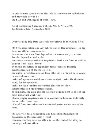 to create more dynamic and flexible data movement techniques
and protocols driven by
the SLA and QoS needs of workflows.
ACM Computing Surveys, Vol. 52, No. 5, Article 95.
Publication date: September 2019.
Orchestrating Big Data Analysis Workflows in the Cloud 95:11
(4) Synchronization and Asynchronization Requirement—In big
data workflow, there may ex-
ist control and data flow dependencies across analytics tasks.
For the dependent tasks, the
run-time synchronization is required at both data flow as well as
control flow levels. More-
over, the execution of dependent tasks requires dynamic
synchronization of the states (e.g.,
the output of upstream tasks forms the basis of input data to one
or more downstream
tasks) of upstream and downstream analytic tasks. On the other
hand, for independent
tasks, no such runtime state (data plus control flow)
synchronization requirement exists.
In summary, the data and control flow requirement is one of the
most important workflow
choreography requirements to be considered because it directly
impacts the correctness
of workflow execution and end-to-end performance, to say the
least.
(5) Analytic Task Scheduling and Execution Requirement—
Provisioning the necessary virtual
resources for big data workflow is not the end of the story to
running such workflow,
 
