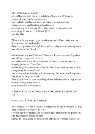 This introduces a number
of challenges that require solutions that go well beyond
standard encryption approaches,
but include challenges such as private (anonymous)
computation, verification of outcomes
in a multi-party setting [34], placement of components
according to security policies [85],
and the like.
Thus, applying security protection to workflow tasks during
their execution and to the
data itself provides a high level of security when running such
workflow in the cloud.
(8) Monitoring and Failure-Tolerance Requirement—Big data
workflow comprised of data-
intensive tasks and the execution of those tasks is usually a
lengthy process. Therefore,
monitoring the execution of workflow is needed to ensure that
everything is streamlined
and executed as anticipated. Moreover, failures could happen at
any time during the work-
flow execution so that handling those failures when they occur
or predicting them before
they happen is also needed.
5 RESEARCH TAXONOMY FOR ORCHESTRATING BIG
DATA
WORKFLOW APPLICATIONS
The complexity and dynamic configuration requirements of big
data workflow ecosystems call
for the need to design and develop new orchestration platforms
and techniques aimed at man-
aging: (1) sequence of analytical activities (formed workflow
 