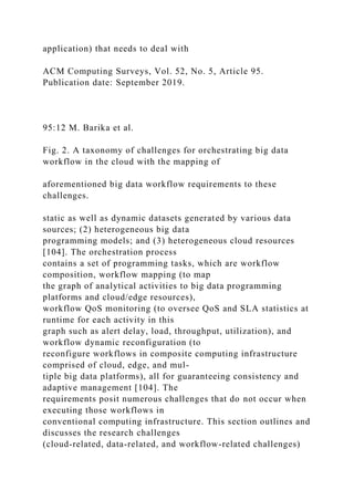 application) that needs to deal with
ACM Computing Surveys, Vol. 52, No. 5, Article 95.
Publication date: September 2019.
95:12 M. Barika et al.
Fig. 2. A taxonomy of challenges for orchestrating big data
workflow in the cloud with the mapping of
aforementioned big data workflow requirements to these
challenges.
static as well as dynamic datasets generated by various data
sources; (2) heterogeneous big data
programming models; and (3) heterogeneous cloud resources
[104]. The orchestration process
contains a set of programming tasks, which are workflow
composition, workflow mapping (to map
the graph of analytical activities to big data programming
platforms and cloud/edge resources),
workflow QoS monitoring (to oversee QoS and SLA statistics at
runtime for each activity in this
graph such as alert delay, load, throughput, utilization), and
workflow dynamic reconfiguration (to
reconfigure workflows in composite computing infrastructure
comprised of cloud, edge, and mul-
tiple big data platforms), all for guaranteeing consistency and
adaptive management [104]. The
requirements posit numerous challenges that do not occur when
executing those workflows in
conventional computing infrastructure. This section outlines and
discusses the research challenges
(cloud-related, data-related, and workflow-related challenges)
 
