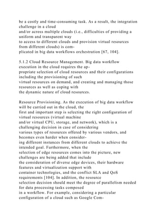 be a costly and time-consuming task. As a result, the integration
challenge in a cloud
and/or across multiple clouds (i.e., difficulties of providing a
uniform and transparent way
to access to different clouds and provision virtual resources
from different clouds) is com-
plicated in big data workflows orchestration [67, 104].
5.1.2 Cloud Resource Management. Big data workflow
execution in the cloud requires the ap-
propriate selection of cloud resources and their configurations
including the provisioning of such
virtual resources on demand, and creating and managing those
resources as well as coping with
the dynamic nature of cloud resources.
Resource Provisioning. As the execution of big data workflow
will be carried out in the cloud, the
first and important step is selecting the right configuration of
virtual resources (virtual machine
and/or virtual CPU, storage, and network), which is a
challenging decision in case of considering
various types of resources offered by various vendors, and
becomes even harder when consider-
ing different instances from different clouds to achieve the
intended goal. Furthermore, when the
selection of edge resources comes into the picture, new
challenges are being added that include
the consideration of diverse edge devices, their hardware
features and virtualization support with
container technologies, and the conflict SLA and QoS
requirements [104]. In addition, the resource
selection decision should meet the degree of parallelism needed
for data processing tasks composed
in a workflow. For example, considering a particular
configuration of a cloud such as Google Com-
 