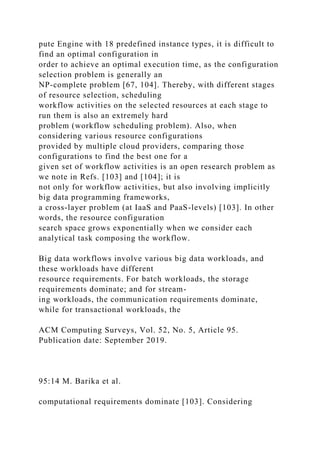 pute Engine with 18 predefined instance types, it is difficult to
find an optimal configuration in
order to achieve an optimal execution time, as the configuration
selection problem is generally an
NP-complete problem [67, 104]. Thereby, with different stages
of resource selection, scheduling
workflow activities on the selected resources at each stage to
run them is also an extremely hard
problem (workflow scheduling problem). Also, when
considering various resource configurations
provided by multiple cloud providers, comparing those
configurations to find the best one for a
given set of workflow activities is an open research problem as
we note in Refs. [103] and [104]; it is
not only for workflow activities, but also involving implicitly
big data programming frameworks,
a cross-layer problem (at IaaS and PaaS-levels) [103]. In other
words, the resource configuration
search space grows exponentially when we consider each
analytical task composing the workflow.
Big data workflows involve various big data workloads, and
these workloads have different
resource requirements. For batch workloads, the storage
requirements dominate; and for stream-
ing workloads, the communication requirements dominate,
while for transactional workloads, the
ACM Computing Surveys, Vol. 52, No. 5, Article 95.
Publication date: September 2019.
95:14 M. Barika et al.
computational requirements dominate [103]. Considering
 