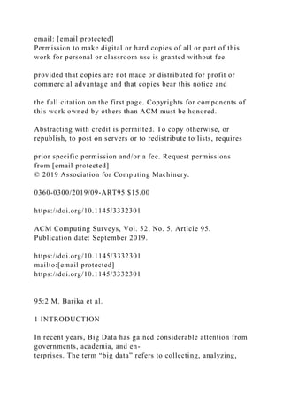 email: [email protected]
Permission to make digital or hard copies of all or part of this
work for personal or classroom use is granted without fee
provided that copies are not made or distributed for profit or
commercial advantage and that copies bear this notice and
the full citation on the first page. Copyrights for components of
this work owned by others than ACM must be honored.
Abstracting with credit is permitted. To copy otherwise, or
republish, to post on servers or to redistribute to lists, requires
prior specific permission and/or a fee. Request permissions
from [email protected]
© 2019 Association for Computing Machinery.
0360-0300/2019/09-ART95 $15.00
https://doi.org/10.1145/3332301
ACM Computing Surveys, Vol. 52, No. 5, Article 95.
Publication date: September 2019.
https://doi.org/10.1145/3332301
mailto:[email protected]
https://doi.org/10.1145/3332301
95:2 M. Barika et al.
1 INTRODUCTION
In recent years, Big Data has gained considerable attention from
governments, academia, and en-
terprises. The term “big data” refers to collecting, analyzing,
 