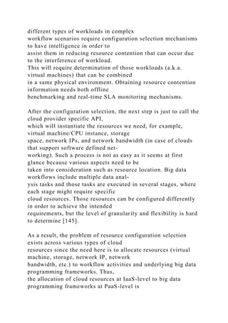 different types of workloads in complex
workflow scenarios require configuration selection mechanisms
to have intelligence in order to
assist them in reducing resource contention that can occur due
to the interference of workload.
This will require determination of those workloads (a.k.a.
virtual machines) that can be combined
in a same physical environment. Obtaining resource contention
information needs both offline
benchmarking and real-time SLA monitoring mechanisms.
After the configuration selection, the next step is just to call the
cloud provider specific API,
which will instantiate the resources we need, for example,
virtual machine/CPU instance, storage
space, network IPs, and network bandwidth (in case of clouds
that support software defined net-
working). Such a process is not as easy as it seems at first
glance because various aspects need to be
taken into consideration such as resource location. Big data
workflows include multiple data anal-
ysis tasks and those tasks are executed in several stages, where
each stage might require specific
cloud resources. Those resources can be configured differently
in order to achieve the intended
requirements, but the level of granularity and flexibility is hard
to determine [145].
As a result, the problem of resource configuration selection
exists across various types of cloud
resources since the need here is to allocate resources (virtual
machine, storage, network IP, network
bandwidth, etc.) to workflow activities and underlying big data
programming frameworks. Thus,
the allocation of cloud resources at IaaS-level to big data
programming frameworks at PaaS-level is
 