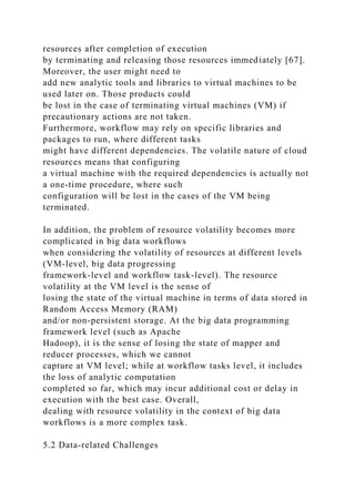 resources after completion of execution
by terminating and releasing those resources immediately [67].
Moreover, the user might need to
add new analytic tools and libraries to virtual machines to be
used later on. Those products could
be lost in the case of terminating virtual machines (VM) if
precautionary actions are not taken.
Furthermore, workflow may rely on specific libraries and
packages to run, where different tasks
might have different dependencies. The volatile nature of cloud
resources means that configuring
a virtual machine with the required dependencies is actually not
a one-time procedure, where such
configuration will be lost in the cases of the VM being
terminated.
In addition, the problem of resource volatility becomes more
complicated in big data workflows
when considering the volatility of resources at different levels
(VM-level, big data progressing
framework-level and workflow task-level). The resource
volatility at the VM level is the sense of
losing the state of the virtual machine in terms of data stored in
Random Access Memory (RAM)
and/or non-persistent storage. At the big data programming
framework level (such as Apache
Hadoop), it is the sense of losing the state of mapper and
reducer processes, which we cannot
capture at VM level; while at workflow tasks level, it includes
the loss of analytic computation
completed so far, which may incur additional cost or delay in
execution with the best case. Overall,
dealing with resource volatility in the context of big data
workflows is a more complex task.
5.2 Data-related Challenges
 