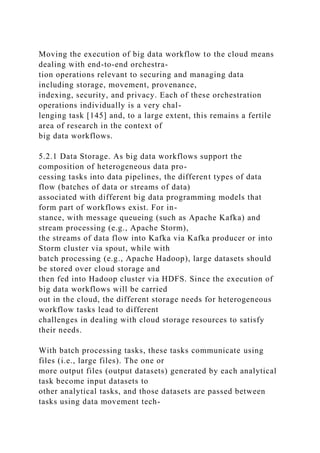 Moving the execution of big data workflow to the cloud means
dealing with end-to-end orchestra-
tion operations relevant to securing and managing data
including storage, movement, provenance,
indexing, security, and privacy. Each of these orchestration
operations individually is a very chal-
lenging task [145] and, to a large extent, this remains a fertile
area of research in the context of
big data workflows.
5.2.1 Data Storage. As big data workflows support the
composition of heterogeneous data pro-
cessing tasks into data pipelines, the different types of data
flow (batches of data or streams of data)
associated with different big data programming models that
form part of workflows exist. For in-
stance, with message queueing (such as Apache Kafka) and
stream processing (e.g., Apache Storm),
the streams of data flow into Kafka via Kafka producer or into
Storm cluster via spout, while with
batch processing (e.g., Apache Hadoop), large datasets should
be stored over cloud storage and
then fed into Hadoop cluster via HDFS. Since the execution of
big data workflows will be carried
out in the cloud, the different storage needs for heterogeneous
workflow tasks lead to different
challenges in dealing with cloud storage resources to satisfy
their needs.
With batch processing tasks, these tasks communicate using
files (i.e., large files). The one or
more output files (output datasets) generated by each analytical
task become input datasets to
other analytical tasks, and those datasets are passed between
tasks using data movement tech-
 