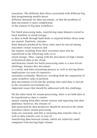 execution. The different data flows associated with different big
data programming models poses
different demands for data movement, so that the problem of
data movement is more complicated
in the context of big data workflows.
For batch processing tasks, transferring input datasets stored in
local machine to cloud storage
or data in bulk through hard-disks is required before those tasks
are started. Similarly, interme-
diate datasets produced by those tasks must be moved among
execution virtual resources and
the outputs resulting from their execution must also be
transferred to the following tasks or to
cloud storage. Thus, coping with the movement of high volume
of historical data to the cloud,
and between clouds for batch processing tasks is a non-trivial
challenge, because this movement
is a costly and time-consuming process as well as having direct
implications (in term of expensive
execution overhead). Moreover, avoiding both the suspension of
some workflow tasks to perform
data movements [123] and the waiting time until data is moved
to the execution environment are
important issues that should be addressed with this challenge.
On the other hand for stream processing, there is no bulk data to
be transferred as data is contin-
uously coming from data stream sources and ingesting into data
pipelines; however, the streams of
data generated by data producers should be moved to the cloud
resources where stream processing
tasks are executed, and that is incurring data transfer time as
well as data transfer cost in case of
transferring data between clouds, which are relatively small
compared with moving high-volume
 