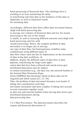 batch processing of historical data. The challenge here is
avoiding or at least minimizing the delay
in transferring real-time data as the freshness of this data so
important, as well as analytical results
for streaming data.
Accordingly, different data flows affect data movement latency
(high with batch processing due
to moving vast volumes of historical data and low for stream
processing as the size of the stream
is small), as well as incurring different network costs (high with
batch processing and low with
stream processing). Hence, the complex problem in data
movement is no longer just in moving
one type of data flow; but heterogeneous workflow tasks
communicate using different types of
data flow where each one has its implications on the movement
of data in big data workflows. In
addition, despite the different types of data flow in data
pipeline, transferring the large-scale appli-
cation data that have been collected and stored across geo-
distributed datacenters may be subject
to certain constraints (e.g., the data size, the network burden or
the General Data Protection Regu-
lation (GDPR))) that determine which of these data can be
migrated and which cannot [21, 27, 58].
Thus, the problem of data movement becomes even harder if
taking into consideration such data
movement constraints and more complex if taking into account
several constraints together (such
as data size and network burden) when moving data across geo-
distributed datacenters during
data processing time.
5.2.3 Data Provenance. The data provenance describes the
origins and historical derivations of
 