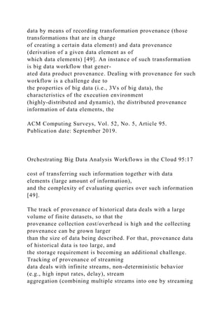 data by means of recording transformation provenance (those
transformations that are in charge
of creating a certain data element) and data provenance
(derivation of a given data element as of
which data elements) [49]. An instance of such transformation
is big data workflow that gener-
ated data product provenance. Dealing with provenance for such
workflow is a challenge due to
the properties of big data (i.e., 3Vs of big data), the
characteristics of the execution environment
(highly-distributed and dynamic), the distributed provenance
information of data elements, the
ACM Computing Surveys, Vol. 52, No. 5, Article 95.
Publication date: September 2019.
Orchestrating Big Data Analysis Workflows in the Cloud 95:17
cost of transferring such information together with data
elements (large amount of information),
and the complexity of evaluating queries over such information
[49].
The track of provenance of historical data deals with a large
volume of finite datasets, so that the
provenance collection cost/overhead is high and the collecting
provenance can be grown larger
than the size of data being described. For that, provenance data
of historical data is too large, and
the storage requirement is becoming an additional challenge.
Tracking of provenance of streaming
data deals with infinite streams, non-deterministic behavior
(e.g., high input rates, delay), stream
aggregation (combining multiple streams into one by streaming
 