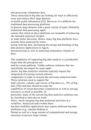 and processing voluminous data.
Those interested in big data are looking for ways to efficiently
store and analyze their large datasets
to distill useful information [22]. However, it is difficult for
traditional data processing platforms
to process large datasets with a great variety of types. Similarly,
traditional data processing appli-
cations that relied on these platforms are incapable of achieving
the intended analytical insights
to make better decisions. Hence, many big data platforms have
recently been proposed for trans-
acting with big data, facilitating the design and building of big
data analysis applications to ingest,
and processing as well as analyzing tremendous volumes of
data.
The complexity of supporting big data analysis is considerably
larger than the perception cre-
ated by recent publicity. Unlike software solutions that are
specifically developed for some appli-
cation, big data analytics solutions typically require the
integration of existing trusted software
components in order to execute the necessary analytical tasks.
These solutions need to support the
high velocity, volume, and variety of big data (i.e., 3Vs of big
data [78]) and thus should leverage the
capabilities of cloud datacenter computation as well as storage
resources as much as possible. In
particular, many of the current big data analytics solutions can
be classified as data-driven work-
flows, which integrate big data analytical activities in a
workflow. Analytical tasks within these
big data workflow applications may require different big data
platforms (e.g., Apache Hadoop or
Storm) as well as a large amount of computational and storage
resources to process large volume
 