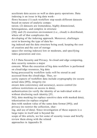 accelerate data access as well as data query operations. Data
indexing is an issue in big data work-
flows because (1) each workflow step needs different datasets
based on nature of analytic compu-
tation; (2) datasets are tremendous, highly dimensional,
heterogamous, and complex in stricture
[20]; and (3) execution environment (i.e., cloud) is distributed,
where all of that complicates the
developing of the indexing approach. Moreover, challenges
exist in knowing the type of data be-
ing indexed and the data structure being used, keeping the cost
of creation and the cost of storage
space (for storing indexes) low or moderate, and specifying
index generation and size.
5.2.5 Data Security and Privacy. In cloud and edge computing,
data security remains a major
concern. When the execution of big data workflow is performed
on cloud/edge resources, big data
being processed by workflow tasks will be stored in and
accessed from the cloud/edge. Thus, se-
curity aspects of workflow data include cryptography (to secure
actual data [89]), integrity (to
ensure data consistency and accuracy), access control (to
enforce restrictions on access to data),
authentication (to verify the identity of an individual with or
without disclosing such identity [53,
54]), data masking (to replace sensitive data with masked data),
tokenization (to replace original
data with random value of the same data format [89]), and
privacy (to restrict the collection, shar-
ing, and use of data). Since investigation of these aspects is a
large topic in itself and is beyond the
scope of this article, we list some of security issues and briefly
review them along with the related
approaches in Appendix D.
 