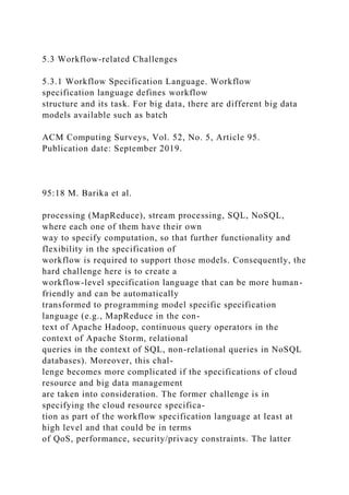 5.3 Workflow-related Challenges
5.3.1 Workflow Specification Language. Workflow
specification language defines workflow
structure and its task. For big data, there are different big data
models available such as batch
ACM Computing Surveys, Vol. 52, No. 5, Article 95.
Publication date: September 2019.
95:18 M. Barika et al.
processing (MapReduce), stream processing, SQL, NoSQL,
where each one of them have their own
way to specify computation, so that further functionality and
flexibility in the specification of
workflow is required to support those models. Consequently, the
hard challenge here is to create a
workflow-level specification language that can be more human-
friendly and can be automatically
transformed to programming model specific specification
language (e.g., MapReduce in the con-
text of Apache Hadoop, continuous query operators in the
context of Apache Storm, relational
queries in the context of SQL, non-relational queries in NoSQL
databases). Moreover, this chal-
lenge becomes more complicated if the specifications of cloud
resource and big data management
are taken into consideration. The former challenge is in
specifying the cloud resource specifica-
tion as part of the workflow specification language at least at
high level and that could be in terms
of QoS, performance, security/privacy constraints. The latter
 