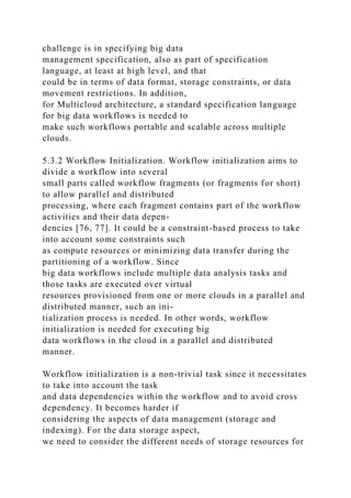 challenge is in specifying big data
management specification, also as part of specification
language, at least at high level, and that
could be in terms of data format, storage constraints, or data
movement restrictions. In addition,
for Multicloud architecture, a standard specification language
for big data workflows is needed to
make such workflows portable and scalable across multiple
clouds.
5.3.2 Workflow Initialization. Workflow initialization aims to
divide a workflow into several
small parts called workflow fragments (or fragments for short)
to allow parallel and distributed
processing, where each fragment contains part of the workflow
activities and their data depen-
dencies [76, 77]. It could be a constraint-based process to take
into account some constraints such
as compute resources or minimizing data transfer during the
partitioning of a workflow. Since
big data workflows include multiple data analysis tasks and
those tasks are executed over virtual
resources provisioned from one or more clouds in a parallel and
distributed manner, such an ini-
tialization process is needed. In other words, workflow
initialization is needed for executing big
data workflows in the cloud in a parallel and distributed
manner.
Workflow initialization is a non-trivial task since it necessitates
to take into account the task
and data dependencies within the workflow and to avoid cross
dependency. It becomes harder if
considering the aspects of data management (storage and
indexing). For the data storage aspect,
we need to consider the different needs of storage resources for
 