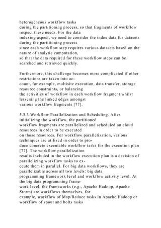heterogeneous workflow tasks
during the partitioning process, so that fragments of workflow
respect these needs. For the data
indexing aspect, we need to consider the index data for datasets
during the partitioning process
since each workflow step requires various datasets based on the
nature of analytic computation,
so that the data required for these workflow steps can be
searched and retrieved quickly.
Furthermore, this challenge becomes more complicated if other
restrictions are taken into ac-
count, for example, multisite execution, data transfer, storage
resource constraints, or balancing
the activities of workflow in each workflow fragment whilst
lessening the linked edges amongst
various workflow fragments [77].
5.3.3 Workflow Parallelization and Scheduling. After
initializing the workflow, the partitioned
workflow fragments are parallelized and scheduled on cloud
resources in order to be executed
on those resources. For workflow parallelization, various
techniques are utilized in order to pro-
duce concrete executable workflow tasks for the execution plan
[77]. The workflow parallelization
results included in the workflow execution plan is a decision of
parallelizing workflow tasks to ex-
ecute them in parallel. For big data workflows, they are
parallelizable across all two levels: big data
programming framework level and workflow activity level. At
the big data programming frame-
work level, the frameworks (e.g., Apache Hadoop, Apache
Storm) are workflows themselves, for
example, workflow of Map/Reduce tasks in Apache Hadoop or
workflow of spout and bolts tasks
 