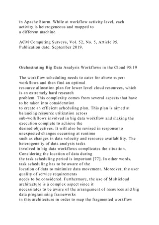 in Apache Storm. While at workflow activity level, each
activity is heterogeneous and mapped to
a different machine.
ACM Computing Surveys, Vol. 52, No. 5, Article 95.
Publication date: September 2019.
Orchestrating Big Data Analysis Workflows in the Cloud 95:19
The workflow scheduling needs to cater for above super-
workflows and then find an optimal
resource allocation plan for lower level cloud resources, which
is an extremely hard research
problem. This complexity comes from several aspects that have
to be taken into consideration
to create an efficient scheduling plan. This plan is aimed at
balancing resource utilization across
sub-workflows involved in big data workflow and making the
execution complete to achieve the
desired objectives. It will also be revised in response to
unexpected changes occurring at runtime
such as changes in data velocity and resource availability. The
heterogeneity of data analysis tasks
involved in big data workflows complicates the situation.
Considering the location of data during
the task scheduling period is important [77]. In other words,
task scheduling has to be aware of the
location of data to minimize data movement. Moreover, the user
quality of service requirements
needs to be considered. Furthermore, the use of Multicloud
architecture is a complex aspect since it
necessitates to be aware of the arrangement of resources and big
data programming frameworks
in this architecture in order to map the fragmented workflow
 