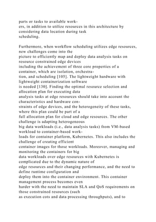 parts or tasks to available work-
ers, in addition to utilize resources in this architecture by
considering data location during task
scheduling.
Furthermore, when workflow scheduling utilizes edge resources,
new challenges come into the
picture to efficiently map and deploy data analysis tasks on
resource constrained edge devices
including the achievement of three core properties of a
container, which are isolation, orchestra-
tion, and scheduling [105]. The lightweight hardware with
lightweight containerization software
is needed [130]. Finding the optimal resource selection and
allocation plan for executing data
analysis tasks at edge resources should take into account the
characteristics and hardware con-
straints of edge devices, and the heterogeneity of these tasks,
where this plan could be part of a
full allocation plan for cloud and edge resources. The other
challenge is adapting heterogeneous
big data workloads (i.e., data analysis tasks) from VM-based
workload to container-based work-
loads for container platform, Kubernetes. This also includes the
challenge of creating efficient
container images for those workloads. Moreover, managing and
monitoring the containers for big
data workloads over edge resources with Kubernetes is
complicated due to the dynamic nature of
edge resources and their changing performance, and the need to
define runtime configuration and
deploy them into the container environment. This container
management process becomes even
harder with the need to maintain SLA and QoS requirements on
those constrained resources (such
as execution cots and data processing throughputs), and to
 