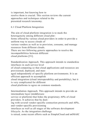 is important, but knowing how to
resolve them is crucial. This section reviews the current
approaches and techniques related to the
presented research taxonomy.
6.1 Cloud Platform Integration
The aim of cloud platform integration is to mask the
heterogeneity among different cloud plat-
forms offered by various cloud providers in order to provide a
uniform way to access clouds of
various vendors as well as to provision, consume, and manage
resources from different clouds.
There are two following generic approaches to resolve the
incompatibilities between different
cloud platforms [51].
Standardization Approach. This approach intends to standardize
interfaces in each service level
of cloud computing so that cloud applications and resources are
provisioned, deployed, and man-
aged independently of specific platform environments. It is an
efficient approach to accomplish
cloud integration (cloud interoperability and portability), but it
is very complicated for different
cloud platforms to agree on common standards.
Intermediation Approach. This approach intends to provide an
intermediate layer (middleware
service or platform) that hides the proprietary APIs of cloud
providers. It achieves that by deal-
ing with several vendor-specific connection protocols and APIs,
and vendor-specific provisioning
interfaces as well as all stages of the software development
lifecycle. As the integration challenge
is raised, some recent efforts such as SimpleCloud and mOSAIC
 