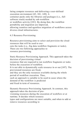 lating compute resources and delivering a user-defined
execution environment [45, 101, 149]. A
container packs only the libraries and packages (i.e., full
software stack) needed by sub-workflow
or workflow activity [101]. By doing that, the workflow
portability and migration are improved,
allowing seamless and agentless migration of workflows across
diverse cloud infrastructures.
6.3 Resource Provisioning
Resource provisioning aims to select and provision the cloud
resources that will be used to exe-
cute the tasks (i.e., big data workflow fragments or tasks).
There are two following approaches to
resource provisioning.
Static Resource Provisioning Approach. This approach takes the
decision of provisioning virtual
resources that are required to run workflow fragments or tasks
before the execution of workflow.
It is not able to dynamically scale resource in or out [107]. The
provisioned resources are fixed,
and they are the only resources available during the whole
period of workflow execution. Thus,
such an approach is suitable to be used in cases where the
demand of the workflow is predicted
and fixed in term of resources.
Dynamic Resource Provisioning Approach. In contrast, this
approach takes the decision of pro-
visioning resources during the execution of workflow or at
runtime. It decides which resource
types and configurations are most suitable, and when to add or
remove resources according to
 