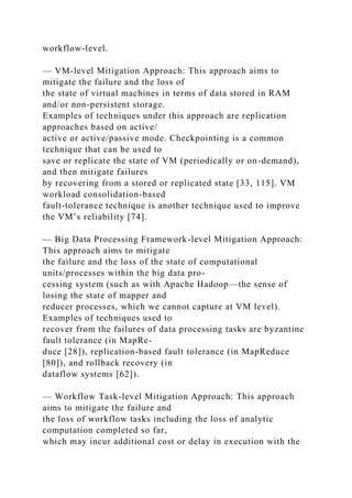 workflow-level.
— VM-level Mitigation Approach: This approach aims to
mitigate the failure and the loss of
the state of virtual machines in terms of data stored in RAM
and/or non-persistent storage.
Examples of techniques under this approach are replication
approaches based on active/
active or active/passive mode. Checkpointing is a common
technique that can be used to
save or replicate the state of VM (periodically or on-demand),
and then mitigate failures
by recovering from a stored or replicated state [33, 115]. VM
workload consolidation-based
fault-tolerance technique is another technique used to improve
the VM’s reliability [74].
— Big Data Processing Framework-level Mitigation Approach:
This approach aims to mitigate
the failure and the loss of the state of computational
units/processes within the big data pro-
cessing system (such as with Apache Hadoop—the sense of
losing the state of mapper and
reducer processes, which we cannot capture at VM level).
Examples of techniques used to
recover from the failures of data processing tasks are byzantine
fault tolerance (in MapRe-
duce [28]), replication-based fault tolerance (in MapReduce
[80]), and rollback recovery (in
dataflow systems [62]).
— Workflow Task-level Mitigation Approach: This approach
aims to mitigate the failure and
the loss of workflow tasks including the loss of analytic
computation completed so far,
which may incur additional cost or delay in execution with the
 