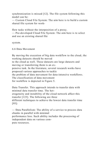 synchronization is missed [12]. The file system following this
model can be:
— Custom Cloud File System: The aim here is to build a custom
shared file system for work-
flow tasks without the interposition of a proxy.
— Pre-developed Cloud File System: The aim here is to select
and use an existing shared file
system.
6.6 Data Movement
By moving the execution of big data workflow to the cloud, the
working datasets should be moved
to the cloud as well. These datasets are large datasets and
moving or transferring them is an ex-
pensive task. In the literature, several research works have
proposed various approaches to tackle
the problem of data movement for data-intensive workflows.
The classification of data movement
for workflow is depicted in Figure 5.
Data Transfer. This approach intends to transfer data with
minimal data transfer time. The het-
erogeneity and instability of the cloud network affect this
transfer [123]. The following are three
different techniques to achieve the lowest data transfer time
[95]:
— Data Parallelism: The ability of a service to process data
chunks in parallel with minimal
performance loss. Such ability includes the processing of
independent data on various com-
pute resources.
 
