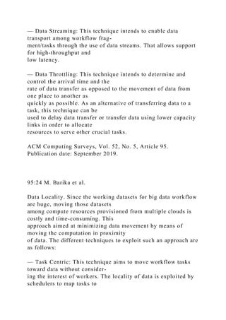 — Data Streaming: This technique intends to enable data
transport among workflow frag-
ment/tasks through the use of data streams. That allows support
for high-throughput and
low latency.
— Data Throttling: This technique intends to determine and
control the arrival time and the
rate of data transfer as opposed to the movement of data from
one place to another as
quickly as possible. As an alternative of transferring data to a
task, this technique can be
used to delay data transfer or transfer data using lower capacity
links in order to allocate
resources to serve other crucial tasks.
ACM Computing Surveys, Vol. 52, No. 5, Article 95.
Publication date: September 2019.
95:24 M. Barika et al.
Data Locality. Since the working datasets for big data workflow
are huge, moving those datasets
among compute resources provisioned from multiple clouds is
costly and time-consuming. This
approach aimed at minimizing data movement by means of
moving the computation in proximity
of data. The different techniques to exploit such an approach are
as follows:
— Task Centric: This technique aims to move workflow tasks
toward data without consider-
ing the interest of workers. The locality of data is exploited by
schedulers to map tasks to
 