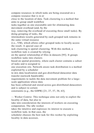 compute resources in which tasks are being executed on a
compute resource that is in or
close to the location of data. Task clustering is a method that
aims to group small workflow
tasks together as one executable unit for eliminating data
movement overhead (and, by the
way, removing the overhead of executing those small tasks). By
doing grouping of tasks, the
intermediate results generated by each grouped task remains in
the same virtual resource
(i.e., VM), which allows other grouped tasks to locally access
the result. A special case of
task clustering is spatial clustering. With this method, a
workflow task is created by relying
on the spatial relationship of files in datasets [95]. It groups
workflow tasks into clusters
based on spatial proximity, where each cluster contains a subset
of tasks and is assigned to
one execution site. Network-aware task distribution is a method
exploited by a scheduler
to mix data localization and geo-distributed datacenter data
transfer (network bandwidth)
requirements to tackle the data movement problem for a large-
scale application whose data
has been collected and stored across geo-distributed datacenters
and is subject to certain
constraints (e.g., the GDPR) [21, 27, 57, 58, 63].
— Worker Centric: This technique aims not only to exploit the
locality of data, but also to
take into consideration the interests of workers on executing
computation. The idle worker
takes the intuitive and expresses its interest to execute a
workflow task; in that case, the
scheduler chooses the best task for this worker by exploiting
locality in data accesses.
 