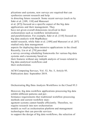 plications and systems, new surveys are required that can
synthesize current research and help
in directing future research. Some recent surveys (such as by
Sakr et al. [109, 110] and Mansouri
et al. [87]) focused on a specific aspect of the big data
applications and their management. They
have not given overall dimensions involved in their
orchestration such as workflow initialization
and parallelization. For example, Sakr et al. [110] focused on
big data analysis with MapReduce
model research, while Sakr et al. [109] and Mansouri et al. [87]
studied only data management
aspects for deploying data-intensive applications in the cloud.
Recently, Liu et al. [79] provided
a survey covering scheduling frameworks for various big data
systems and a taxonomy based on
their features without any indepth analysis of issues related to
big data analytical workflows and
their orchestration.
ACM Computing Surveys, Vol. 52, No. 5, Article 95.
Publication date: September 2019.
Orchestrating Big Data Analysis Workflows in the Cloud 95:3
However, big data workflow applications processing big data
exhibit different patterns and per-
formance requirements that traditional workflow processing
methods and current workflow man-
agement systems cannot handle efficiently. Therefore, we
require research into new orchestration
models as well as orchestration platform and management
technologies that can provide services
to support the design of big data workflows, the selection of
 