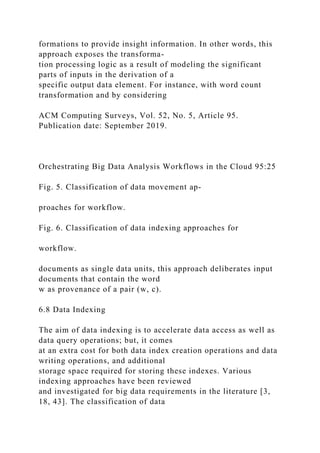formations to provide insight information. In other words, this
approach exposes the transforma-
tion processing logic as a result of modeling the significant
parts of inputs in the derivation of a
specific output data element. For instance, with word count
transformation and by considering
ACM Computing Surveys, Vol. 52, No. 5, Article 95.
Publication date: September 2019.
Orchestrating Big Data Analysis Workflows in the Cloud 95:25
Fig. 5. Classification of data movement ap-
proaches for workflow.
Fig. 6. Classification of data indexing approaches for
workflow.
documents as single data units, this approach deliberates input
documents that contain the word
w as provenance of a pair (w, c).
6.8 Data Indexing
The aim of data indexing is to accelerate data access as well as
data query operations; but, it comes
at an extra cost for both data index creation operations and data
writing operations, and additional
storage space required for storing these indexes. Various
indexing approaches have been reviewed
and investigated for big data requirements in the literature [3,
18, 43]. The classification of data
 