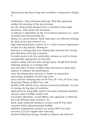 indexing for big data in big data workflow is depicted in Figure
6.
Traditional / Non-AI-based Indexing. With this approach,
neither the meaning of the data element
nor the relationship among words is included in the index
formation. That means the formation
of indexes is dependant on the cover-known patterns (i.e., most
searched and retrieved data ele-
ments) in a given dataset. Hash indexing is an efficient strategy
for data access and retrieval in a
high-dimensional data context as it is able to detect duplication
of data in a big dataset. Bitmap In-
dexing is a strategy that uses bitmap data structure for storing
data and then retrieving it quickly.
It works nicely with low-cardinality columns as well as being
considerably appropriate for big data
analysis along with low data storage space. Graph/Tree-based
indexing strategy is a strategy that
uses the index of more complex data structures to make data
indexes to enhance the performance
since the bitmap data structure is feeble in transaction
processing. Examples of such data struc-
tures used for indexing data are B-Tree, B+-Tree, R-Tree, Log-
Structured Merge (LSM)-Tree, and
bLSM (LSM with B-Trees and log structured methods). In case
of storing the big data of workflow
application by using SQL model with many relational database
systems and/or NoSQL model with
Cassandra, BigTable, or/and HBase, this approach is followed
but with different data strictures. In-
deed, many relational database systems used B-Tree data
structure while aforementioned NoSQL
database management systems are using LSM-Tree data
structure [121] to support data indexing.
Inverted Indexing strategy intends to enhance the full-text
 
