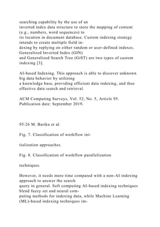 searching capability by the use of an
inverted index data structure to store the mapping of content
(e.g., numbers, word sequences) to
its location in document database. Custom indexing strategy
intends to create multiple field in-
dexing by replying on either random or user-defined indexes.
Generalized Inverted Index (GIN)
and Generalized Search Tree (GiST) are two types of custom
indexing [3].
AI-based Indexing. This approach is able to discover unknown
big data behavior by utilizing
a knowledge base, providing efficient data indexing, and thus
effective data search and retrieval.
ACM Computing Surveys, Vol. 52, No. 5, Article 95.
Publication date: September 2019.
95:26 M. Barika et al.
Fig. 7. Classification of workflow ini-
tialization approaches.
Fig. 8. Classification of workflow parallelization
techniques.
However, it needs more time compared with a non-AI indexing
approach to answer the search
query in general. Soft computing AI-based indexing techniques
blend fuzzy set and neural com-
puting methods for indexing data, while Machine Learning
(ML)-based indexing techniques im-
 