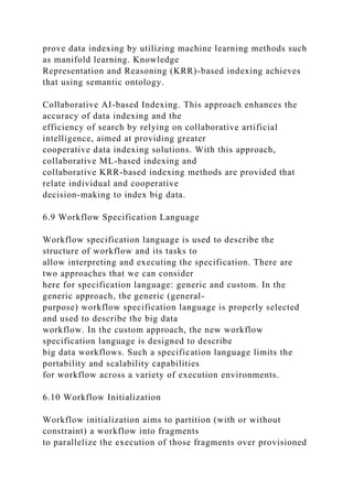 prove data indexing by utilizing machine learning methods such
as manifold learning. Knowledge
Representation and Reasoning (KRR)-based indexing achieves
that using semantic ontology.
Collaborative AI-based Indexing. This approach enhances the
accuracy of data indexing and the
efficiency of search by relying on collaborative artificial
intelligence, aimed at providing greater
cooperative data indexing solutions. With this approach,
collaborative ML-based indexing and
collaborative KRR-based indexing methods are provided that
relate individual and cooperative
decision-making to index big data.
6.9 Workflow Specification Language
Workflow specification language is used to describe the
structure of workflow and its tasks to
allow interpreting and executing the specification. There are
two approaches that we can consider
here for specification language: generic and custom. In the
generic approach, the generic (general-
purpose) workflow specification language is properly selected
and used to describe the big data
workflow. In the custom approach, the new workflow
specification language is designed to describe
big data workflows. Such a specification language limits the
portability and scalability capabilities
for workflow across a variety of execution environments.
6.10 Workflow Initialization
Workflow initialization aims to partition (with or without
constraint) a workflow into fragments
to parallelize the execution of those fragments over provisioned
 