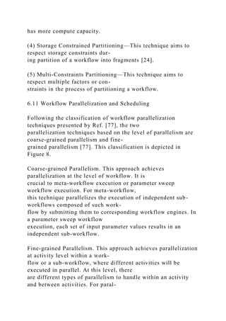has more compute capacity.
(4) Storage Constrained Partitioning—This technique aims to
respect storage constraints dur-
ing partition of a workflow into fragments [24].
(5) Multi-Constraints Partitioning—This technique aims to
respect multiple factors or con-
straints in the process of partitioning a workflow.
6.11 Workflow Parallelization and Scheduling
Following the classification of workflow parallelization
techniques presented by Ref. [77], the two
parallelization techniques based on the level of parallelism are
coarse-grained parallelism and fine-
grained parallelism [77]. This classification is depicted in
Figure 8.
Coarse-grained Parallelism. This approach achieves
parallelization at the level of workflow. It is
crucial to meta-workflow execution or parameter sweep
workflow execution. For meta-workflow,
this technique parallelizes the execution of independent sub-
workflows composed of such work-
flow by submitting them to corresponding workflow engines. In
a parameter sweep workflow
execution, each set of input parameter values results in an
independent sub-workflow.
Fine-grained Parallelism. This approach achieves parallelization
at activity level within a work-
flow or a sub-workflow, where different activities will be
executed in parallel. At this level, there
are different types of parallelism to handle within an activity
and between activities. For paral-
 